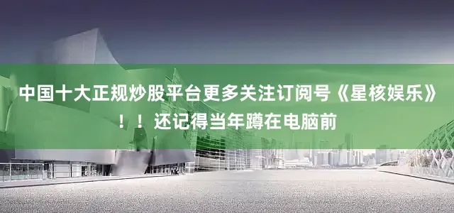 中国十大正规炒股平台更多关注订阅号《星核娱乐》！！还记得当年蹲在电脑前