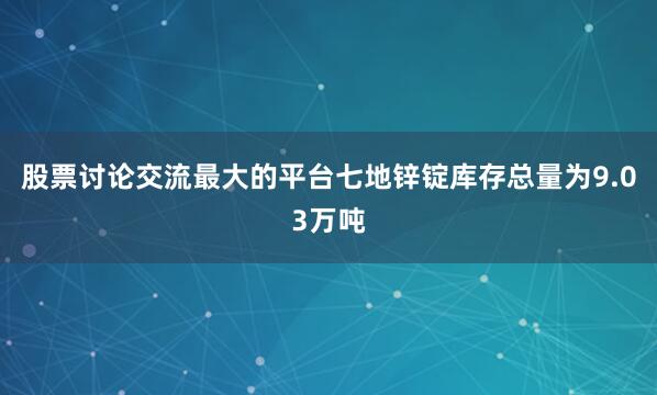 股票讨论交流最大的平台七地锌锭库存总量为9.03万吨