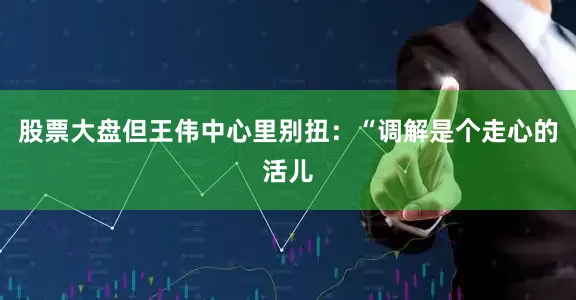 股票大盘但王伟中心里别扭：“调解是个走心的活儿