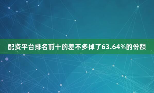 配资平台排名前十的差不多掉了63.64%的份额