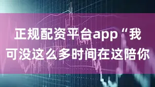 正规配资平台app“我可没这么多时间在这陪你
